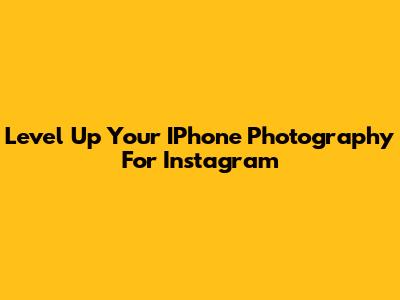 Level Up Your IPhone Photography For Instagram